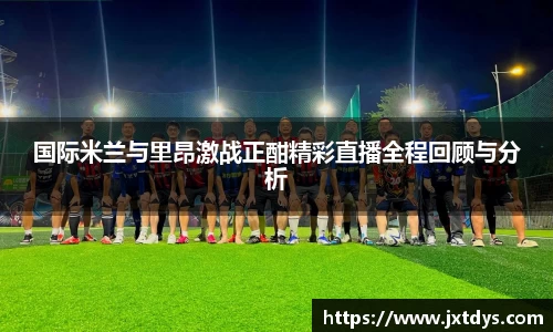 国际米兰与里昂激战正酣精彩直播全程回顾与分析