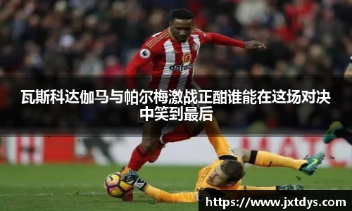 瓦斯科达伽马与帕尔梅激战正酣谁能在这场对决中笑到最后